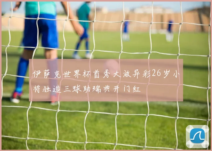 伊萨克世界杯首秀大放异彩26岁小将独造三球助瑞典开门红