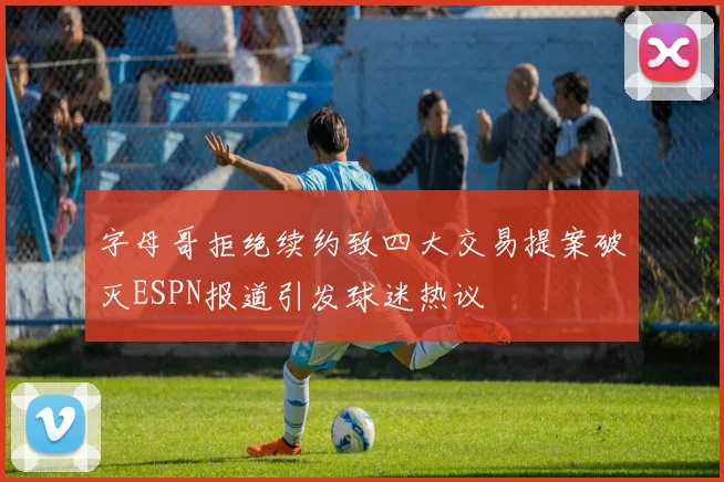 字母哥拒绝续约致四大交易提案破灭ESPN报道引发球迷热议