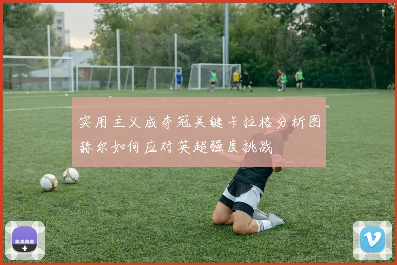 实用主义成夺冠关键卡拉格分析图赫尔如何应对英超强度挑战
