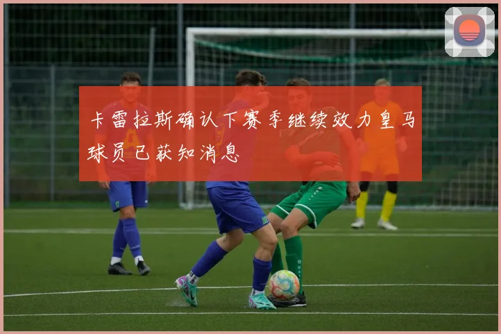 卡雷拉斯确认下赛季继续效力皇马球员已获知消息