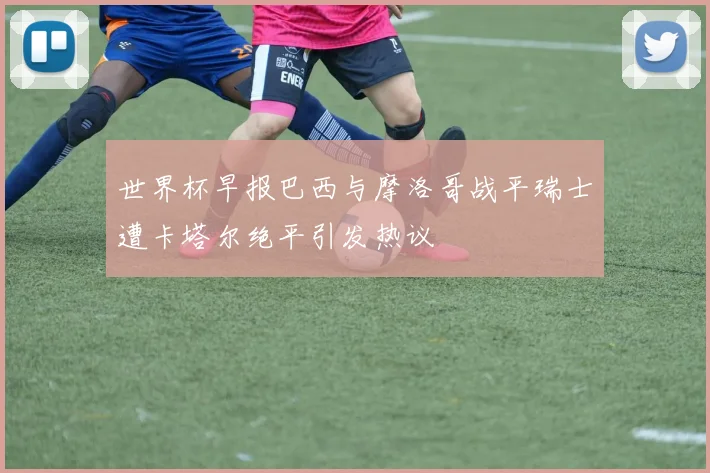 世界杯早报巴西与摩洛哥战平瑞士遭卡塔尔绝平引发热议