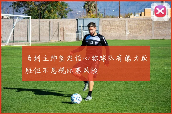 马刺主帅坚定信心称球队有能力获胜但不忽视比赛风险