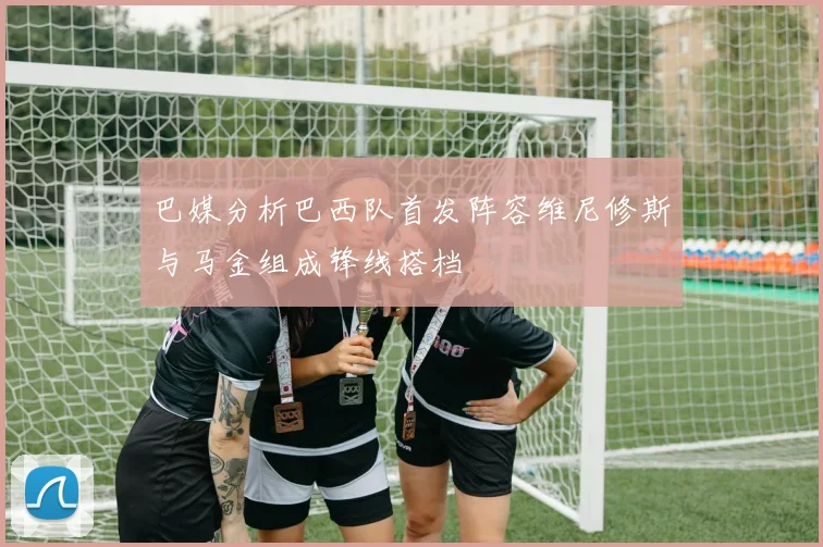 巴媒分析巴西队首发阵容维尼修斯与马金组成锋线搭档