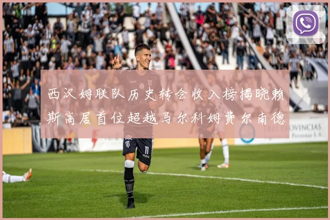西汉姆联队历史转会收入榜揭晓赖斯高居首位超越马尔科姆费尔南德斯