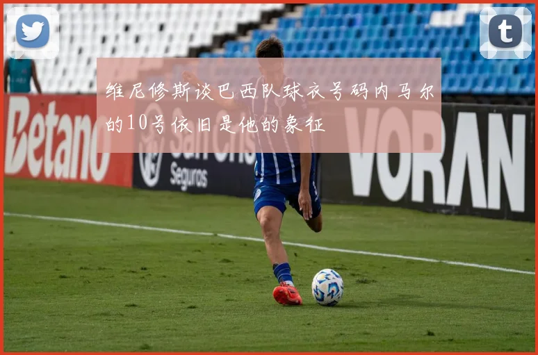 维尼修斯谈巴西队球衣号码内马尔的10号依旧是他的象征