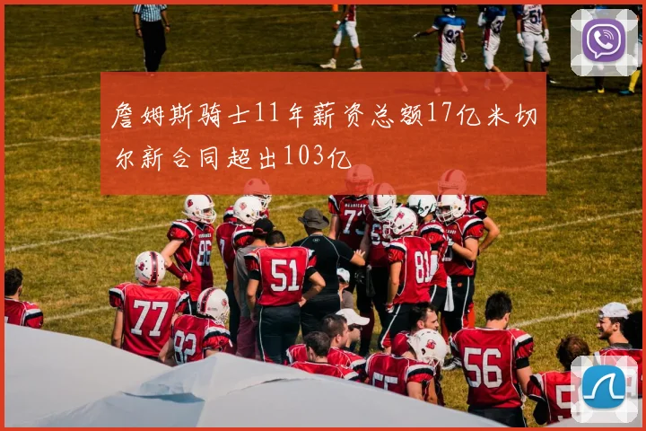 詹姆斯骑士11年薪资总额17亿米切尔新合同超出103亿