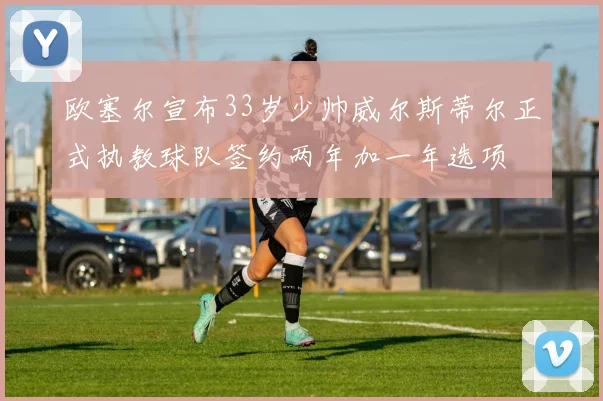 欧塞尔宣布33岁少帅威尔斯蒂尔正式执教球队签约两年加一年选项