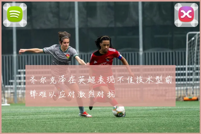 齐尔克泽在英超表现不佳技术型前锋难以应对激烈对抗